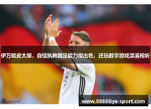 伊万脸皮太厚，自信执教国足能力很出色，还玩数字游戏混淆视听