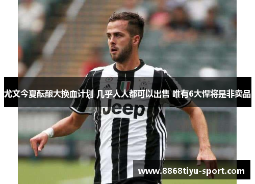 尤文今夏酝酿大换血计划 几乎人人都可以出售 唯有6大悍将是非卖品